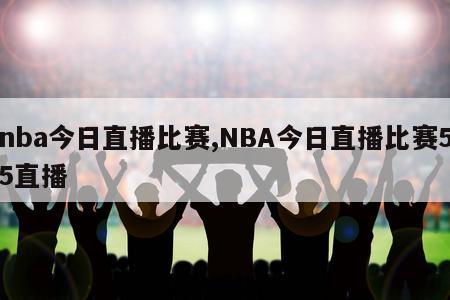 nba今日直播比赛,NBA今日直播比赛55直播