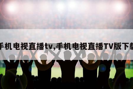 手机电视直播tv,手机电视直播TV版下载